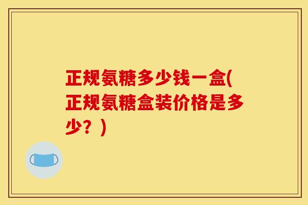 正规氨糖多少钱一盒(正规氨糖盒装价格是多少？)