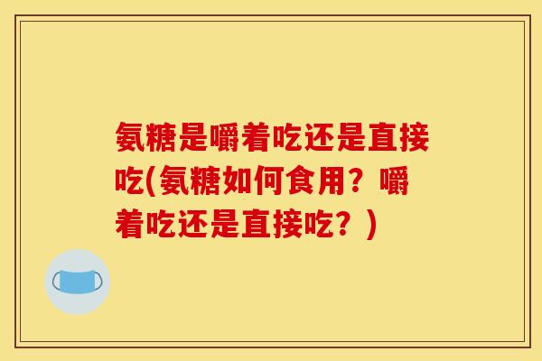 氨糖是嚼着吃还是直接吃(氨糖如何食用？嚼着吃还是直接吃？)