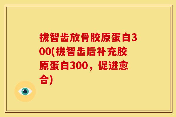 拔智齿放骨胶原蛋白300(拔智齿后补充胶原蛋白300，促进愈合)