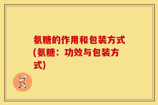氨糖的作用和包装方式(氨糖：功效与包装方式)