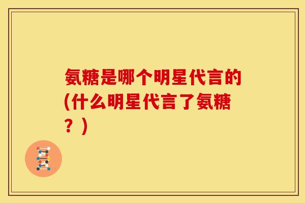 氨糖是哪个明星代言的(什么明星代言了氨糖？)