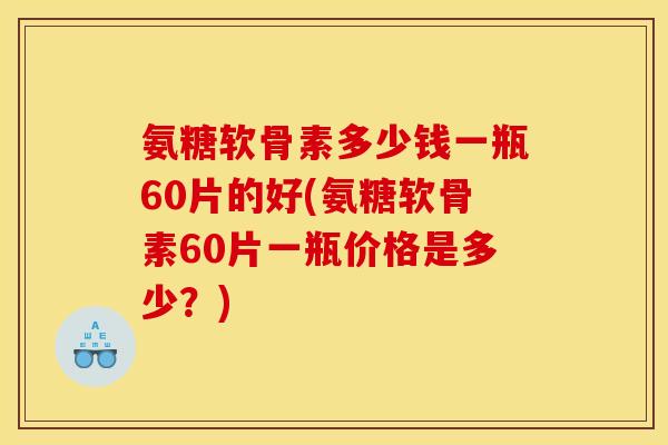 氨糖软骨素多少钱一瓶60片的好(氨糖软骨素60片一瓶价格是多少？)
