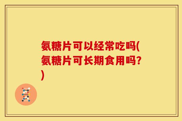 氨糖片可以经常吃吗(氨糖片可长期食用吗？)