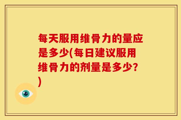 每天服用维骨力的量应是多少(每日建议服用维骨力的剂量是多少？)