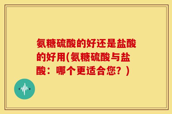 氨糖硫酸的好还是盐酸的好用(氨糖硫酸与盐酸：哪个更适合您？)
