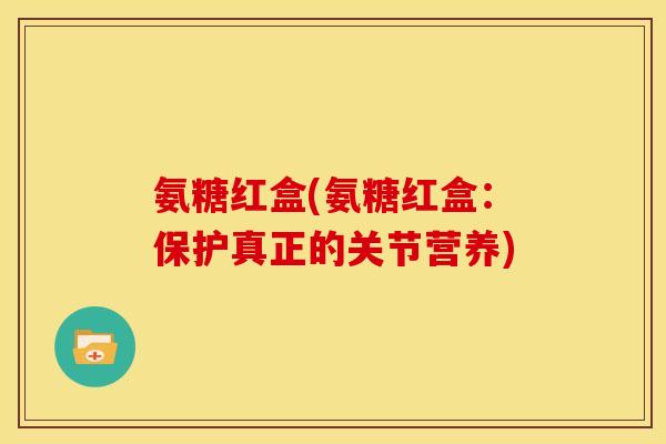 氨糖红盒(氨糖红盒：保护真正的关节营养)