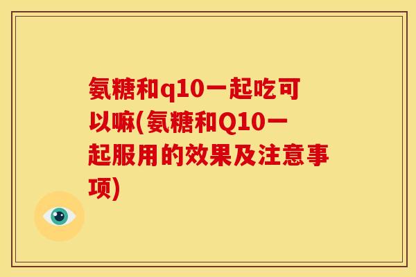 氨糖和q10一起吃可以嘛(氨糖和Q10一起服用的效果及注意事项)