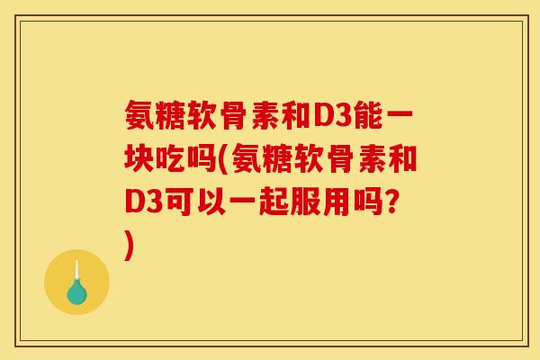 氨糖软骨素和D3能一块吃吗(氨糖软骨素和D3可以一起服用吗？)