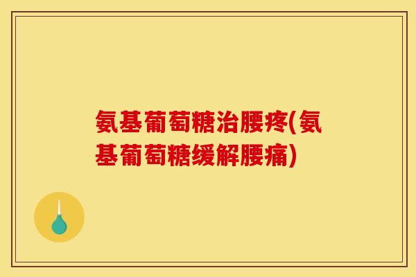氨基葡萄糖治腰疼(氨基葡萄糖缓解腰痛)