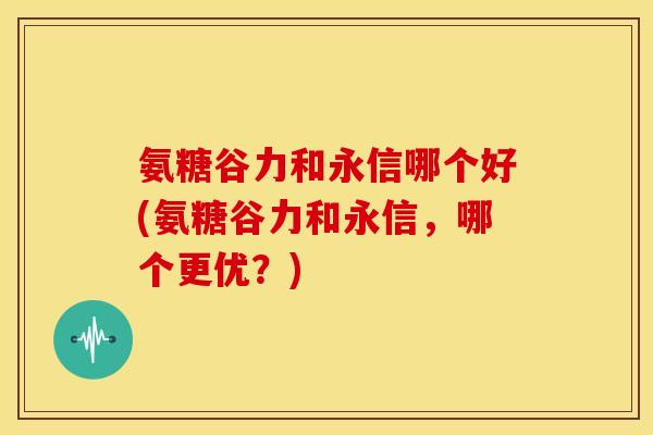 氨糖谷力和永信哪个好(氨糖谷力和永信，哪个更优？)