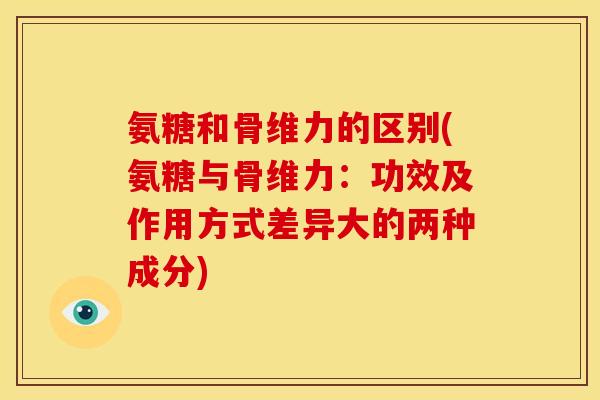 氨糖和骨维力的区别(氨糖与骨维力：功效及作用方式差异大的两种成分)