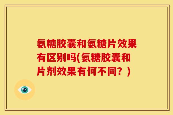 氨糖胶囊和氨糖片效果有区别吗(氨糖胶囊和片剂效果有何不同？)
