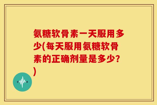 氨糖软骨素一天服用多少(每天服用氨糖软骨素的正确剂量是多少？)