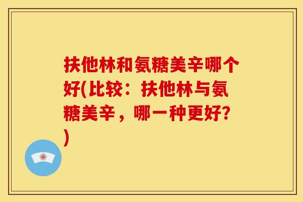 扶他林和氨糖美辛哪个好(比较:扶他林与氨糖美辛,哪一种更好?) 扶他林和氨糖美辛哪个好(比较:扶他林与氨糖美辛,哪一种更好?)