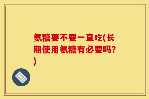 氨糖要不要一直吃(长期使用氨糖有必要吗？)