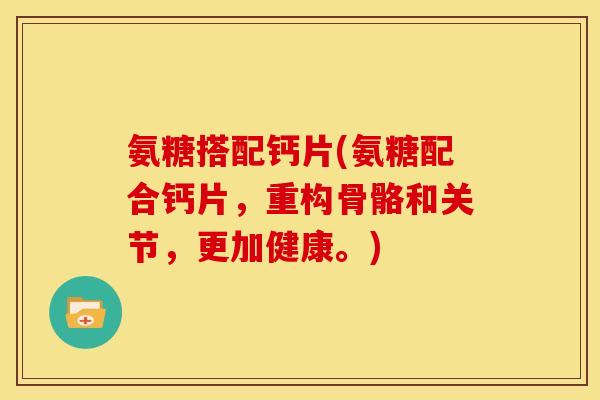 氨糖搭配钙片(氨糖配合钙片，重构骨骼和关节，更加健康。)