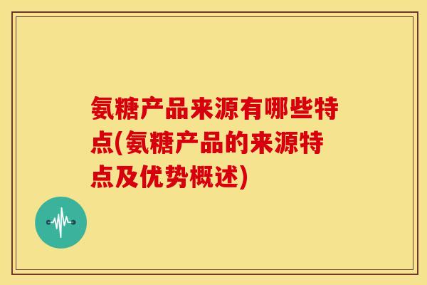氨糖产品来源有哪些特点(氨糖产品的来源特点及优势概述)