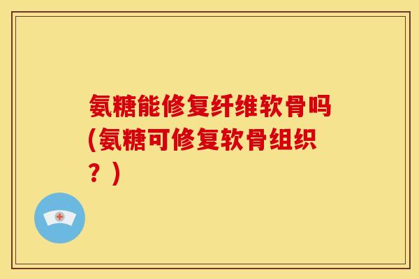 氨糖能修复纤维软骨吗(氨糖可修复软骨组织？)