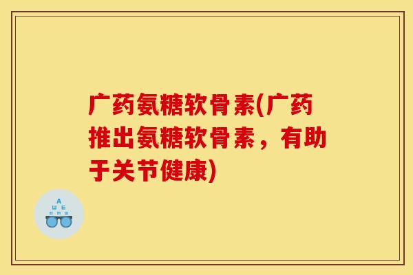 广药氨糖软骨素(广药推出氨糖软骨素，有助于关节健康)
