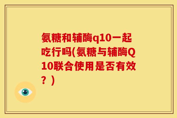 氨糖和辅酶q10一起吃行吗(氨糖与辅酶Q10联合使用是否有效？)