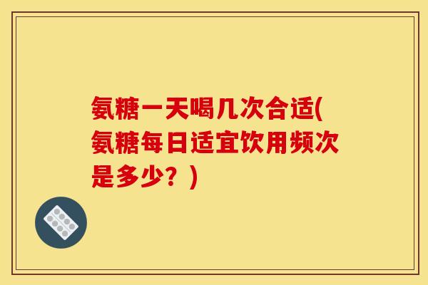 氨糖一天喝几次合适(氨糖每日适宜饮用频次是多少？)