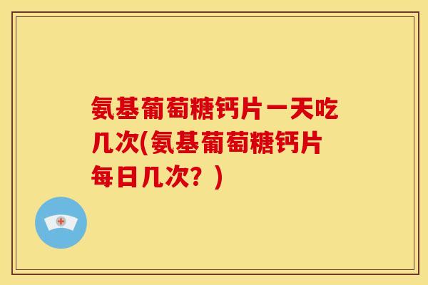 氨基葡萄糖钙片一天吃几次(氨基葡萄糖钙片每日几次？)