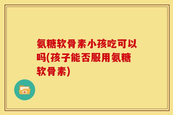 氨糖软骨素小孩吃可以吗(孩子能否服用氨糖软骨素)