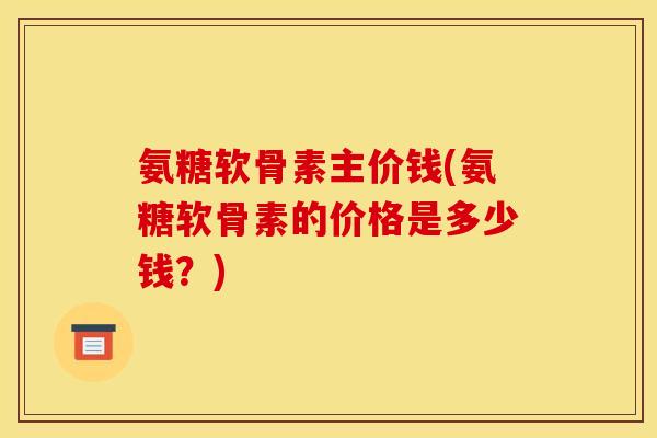 氨糖软骨素主价钱(氨糖软骨素的价格是多少钱？)