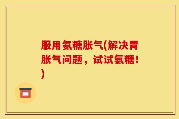 服用氨糖胀气(解决胃胀气问题，试试氨糖！)
