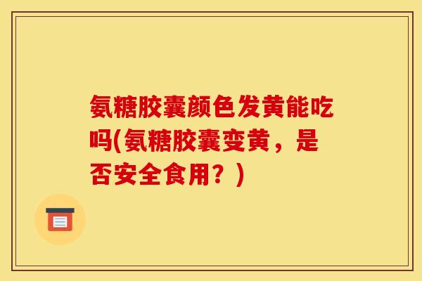 氨糖胶囊颜色发黄能吃吗(氨糖胶囊变黄，是否安全食用？)