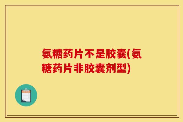 氨糖药片不是胶囊(氨糖药片非胶囊剂型)