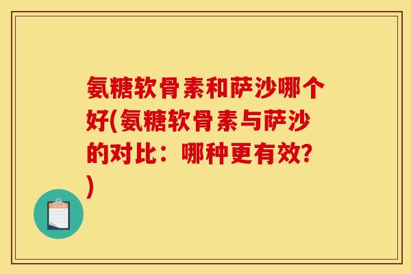 氨糖软骨素和萨沙哪个好(氨糖软骨素与萨沙的对比：哪种更有效？)