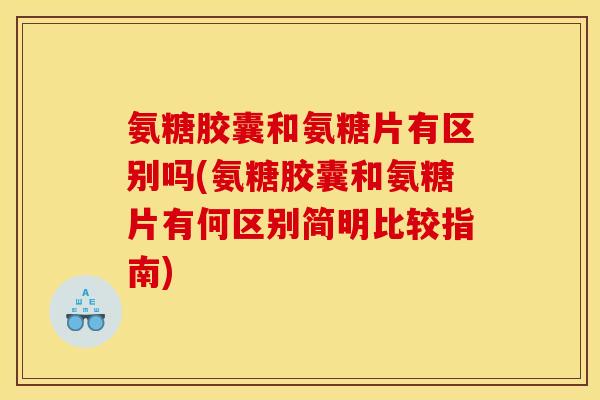 氨糖胶囊和氨糖片有区别吗(氨糖胶囊和氨糖片有何区别简明比较指南)