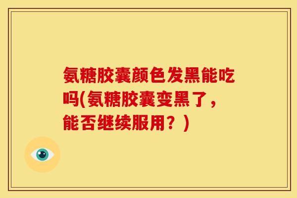 氨糖胶囊颜色发黑能吃吗(氨糖胶囊变黑了，能否继续服用？)