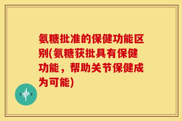 氨糖批准的保健功能区别(氨糖获批具有保健功能，帮助关节保健成为可能)