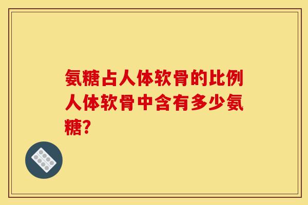 氨糖占人体软骨的比例人体软骨中含有多少氨糖？