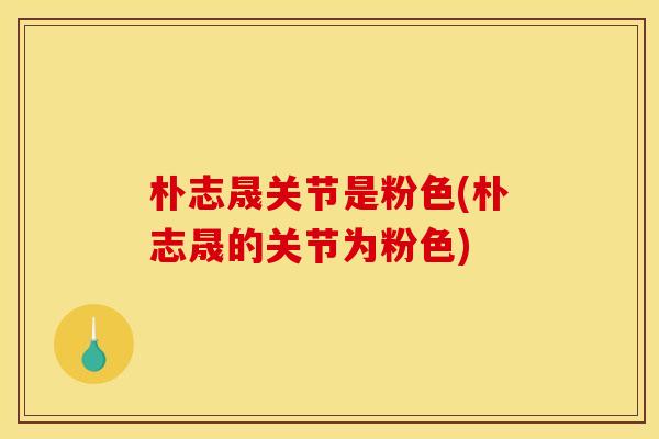 朴志晟关节是粉色(朴志晟的关节为粉色)