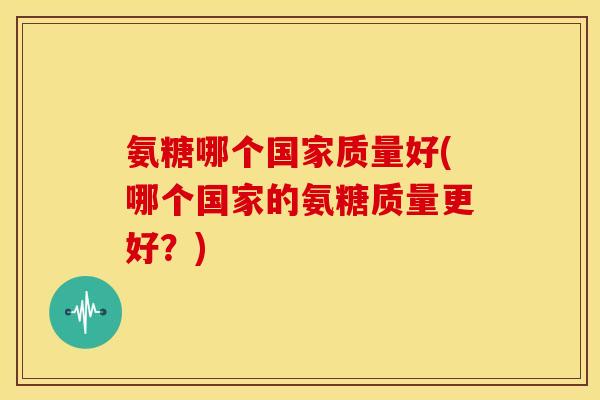 氨糖哪个国家质量好(哪个国家的氨糖质量更好？)