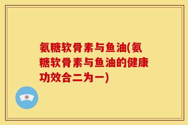 氨糖软骨素与鱼油(氨糖软骨素与鱼油的健康功效合二为一)