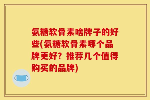 氨糖软骨素啥牌子的好些(氨糖软骨素哪个品牌更好？推荐几个值得购买的品牌)