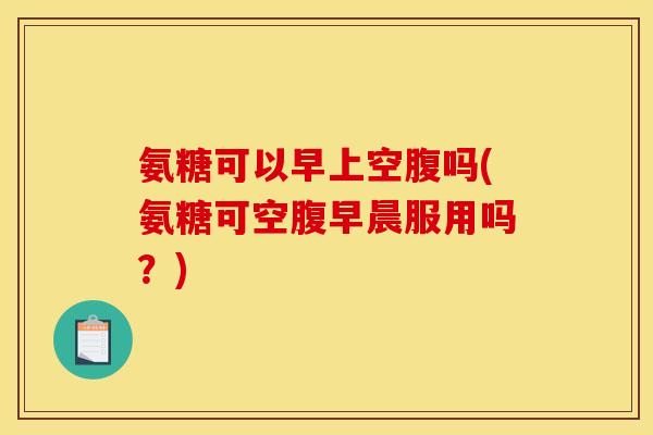 氨糖可以早上空腹吗(氨糖可空腹早晨服用吗？)