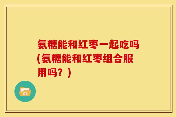 氨糖能和红枣一起吃吗(氨糖能和红枣组合服用吗？)