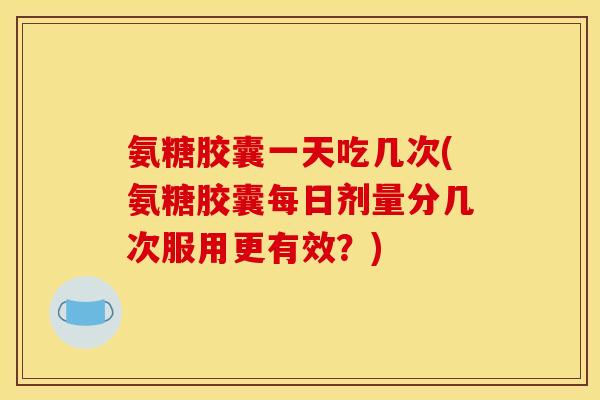 氨糖胶囊一天吃几次(氨糖胶囊每日剂量分几次服用更有效？)