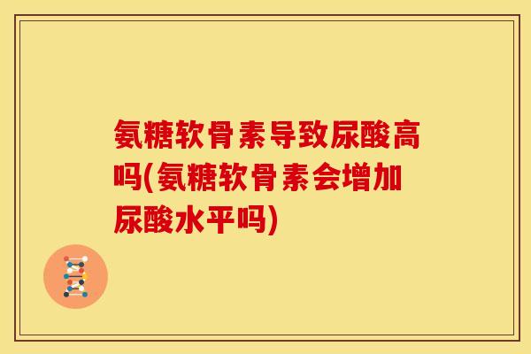 氨糖软骨素导致尿酸高吗(氨糖软骨素会增加尿酸水平吗)