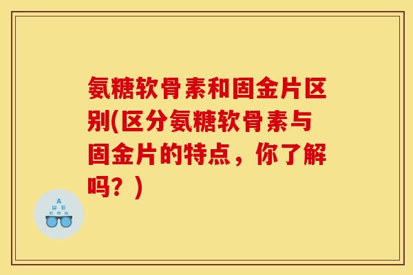 氨糖软骨素和固金片区别(区分氨糖软骨素与固金片的特点，你了解吗？)
