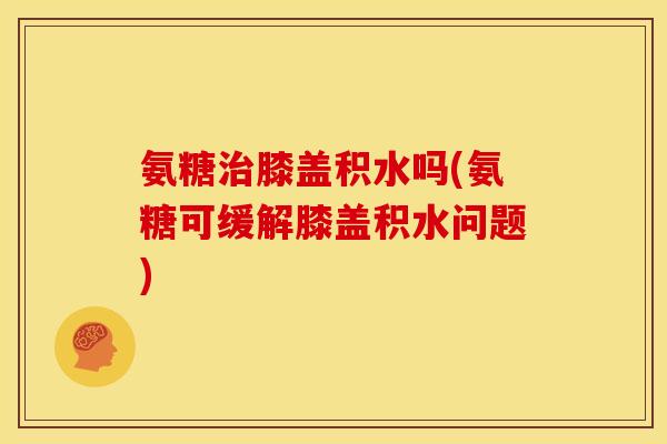 氨糖治膝盖积水吗(氨糖可缓解膝盖积水问题)