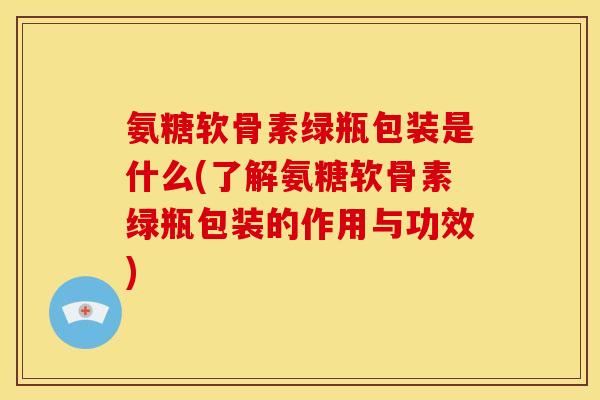 氨糖软骨素绿瓶包装是什么(了解氨糖软骨素绿瓶包装的作用与功效)