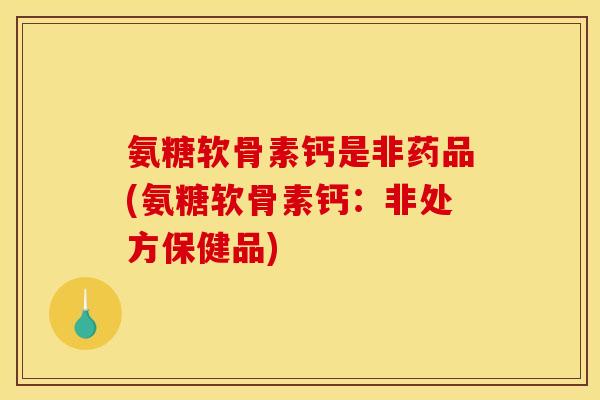 氨糖软骨素钙是非药品(氨糖软骨素钙:非处方保健品) 氨糖软骨素钙是非药品(氨糖软骨素钙:非处方保健品)