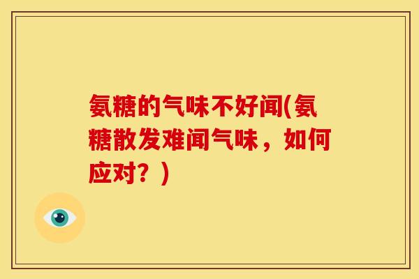 氨糖的气味不好闻(氨糖散发难闻气味，如何应对？)