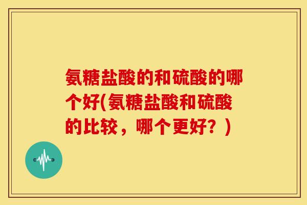 氨糖盐酸的和硫酸的哪个好(氨糖盐酸和硫酸的比较，哪个更好？)